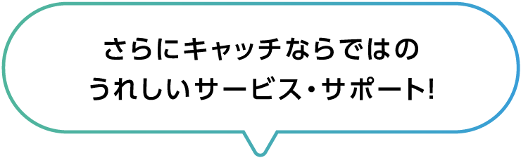 さらにキャッチならではのうれしいサービス・サポート！