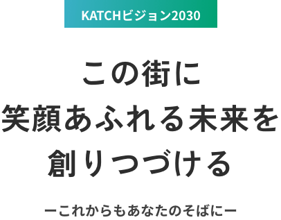 KATCHビジョン2030 この街に笑顔あふれる未来を創りつづける ーこれからもあなたのそばにー