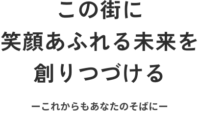 この街に笑顔あふれる未来を創りつづける ーこれからもあなたのそばにー